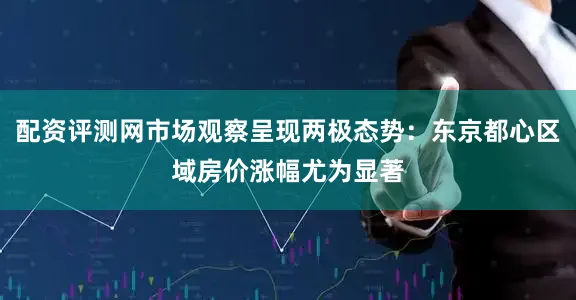 配资评测网市场观察呈现两极态势：东京都心区域房价涨幅尤为显著